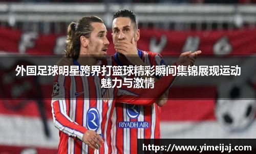 外国足球明星跨界打篮球精彩瞬间集锦展现运动魅力与激情